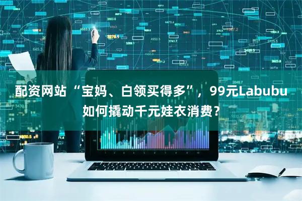 配资网站 “宝妈、白领买得多”，99元Labubu如何撬动千元娃衣消费？