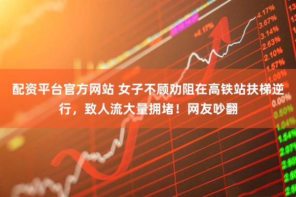 配资平台官方网站 女子不顾劝阻在高铁站扶梯逆行，致人流大量拥堵！网友吵翻
