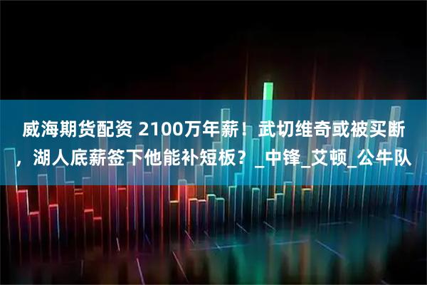 威海期货配资 2100万年薪！武切维奇或被买断，湖人底薪签下他能补短板？_中锋_艾顿_公牛队