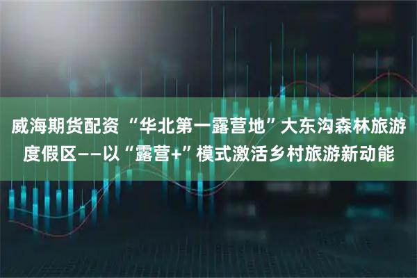 威海期货配资 “华北第一露营地”大东沟森林旅游度假区——以“露营+”模式激活乡村旅游新动能
