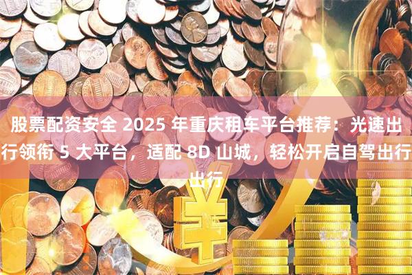 股票配资安全 2025 年重庆租车平台推荐：光速出行领衔 5 大平台，适配 8D 山城，轻松开启自驾出行
