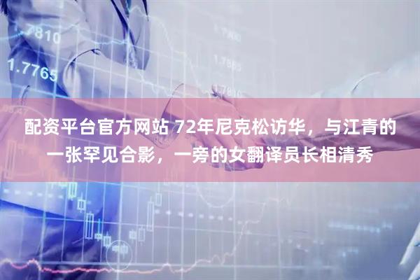 配资平台官方网站 72年尼克松访华，与江青的一张罕见合影，一旁的女翻译员长相清秀