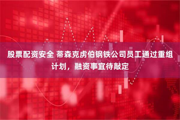 股票配资安全 蒂森克虏伯钢铁公司员工通过重组计划，融资事宜待敲定