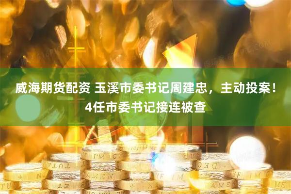 威海期货配资 玉溪市委书记周建忠，主动投案！4任市委书记接连被查