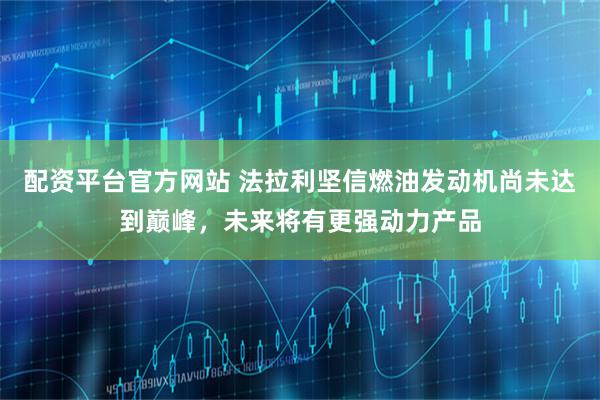 配资平台官方网站 法拉利坚信燃油发动机尚未达到巅峰，未来将有更强动力产品