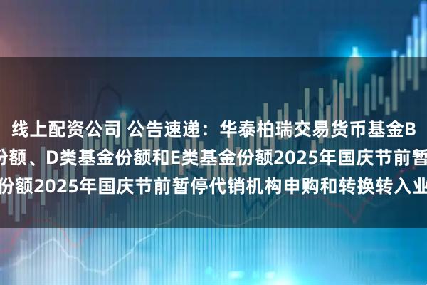 线上配资公司 公告速递：华泰柏瑞交易货币基金B类基金份额、C类基金份额、D类基金份额和E类基金份额2025年国庆节前暂停代销机构申购和转换转入业务