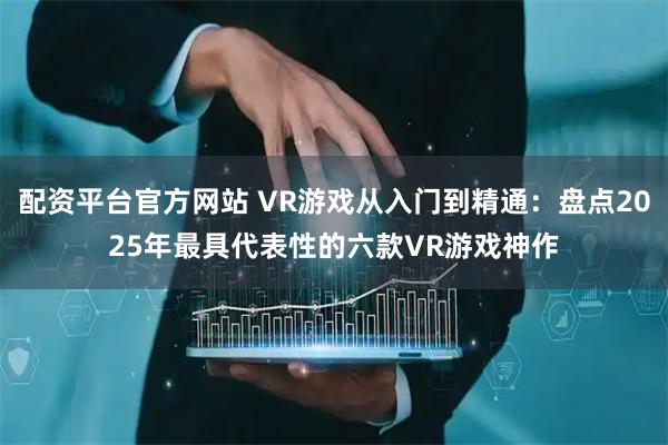 配资平台官方网站 VR游戏从入门到精通：盘点2025年最具代表性的六款VR游戏神作