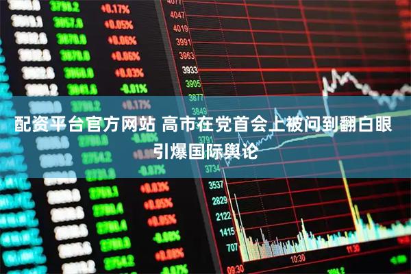 配资平台官方网站 高市在党首会上被问到翻白眼 引爆国际舆论