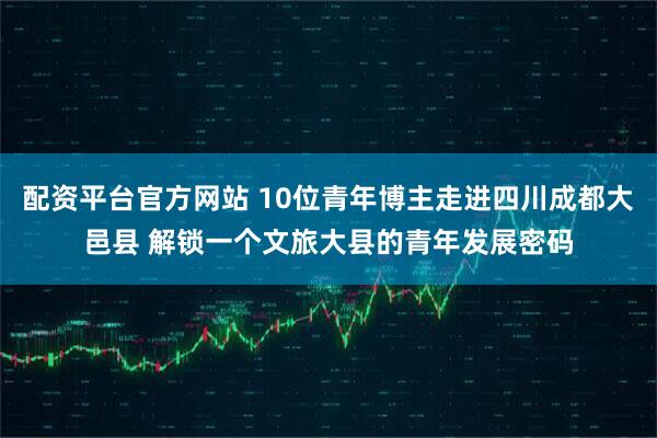 配资平台官方网站 10位青年博主走进四川成都大邑县 解锁一个文旅大县的青年发展密码