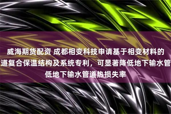 威海期货配资 成都相变科技申请基于相变材料的地下输水管道复合保温结构及系统专利，可显著降低地下输水管道热损失率
