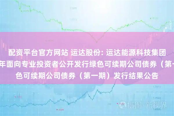 配资平台官方网站 运达股份: 运达能源科技集团股份有限公司2025年面向专业投资者公开发行绿色可续期公司债券（第一期）发行结果公告