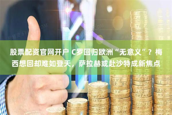 股票配资官网开户 C罗回归欧洲“无意义”？梅西想回却难如登天，萨拉赫或赴沙特成新焦点