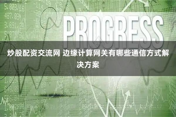 炒股配资交流网 边缘计算网关有哪些通信方式解决方案